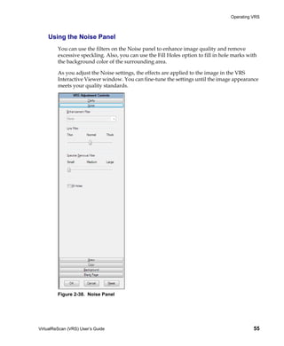 Operating VRS



    Using the Noise Panel
         You can use the filters on the Noise panel to enhance image quality and remove
         excessive speckling. Also, you can use the Fill Holes option to fill in hole marks with
         the background color of the surrounding area.

         As you adjust the Noise settings, the effects are applied to the image in the VRS
         Interactive Viewer window. You can fine-tune the settings until the image appearance
         meets your quality standards.




         Figure 2-38. Noise Panel




VirtualReScan (VRS) User’s Guide                                                              55
 