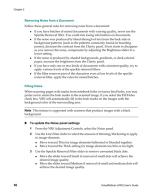 Chapter 2



            Removing Noise from a Document
            Follow these general rules for removing noise from a document:
                    If you have batches of mixed documents with varying quality, never use the
                    Speckle Removal filter. You could risk losing information on documents.
                    If the noise was produced by bleed-through of text from the back side or
                    background patterns (such as the patterns commonly found on boarding
                    passes), decrease the contrast from the Clarity panel. If text starts to disappear
                    as you remove the noise, compensate by adjusting the Brightness slider to a
                    lower setting.
                    If the noise is produced by shaded backgrounds, gradients, or dark-colored
                    paper, increase the brightness from the Clarity panel.
                    If you have only one or two kinds of documents with consistent quality, try to
                    apply various levels of the speckle removal filters.
                    If the filter removes part of the characters even at low levels of the speckle
                    removal filter, apply the rules for mixed batches.


            Filling Holes
            When scanning pages with marks from notebook holes or tractor feed holes, you may
            prefer not to retain the hole marks in the scanned image. If you select the Fill Holes
            check box, VRS will automatically fill in the hole marks on the images with the
            background color of the surrounding area.

            Note This feature is supported with scanners that produce images with a black
            background.


                To update the Noise panel settings
                1   From the VRS Adjustment Controls, select the Noise panel.
                2   Use the Line Filter slider to select the amount of thinning/thickening to apply
                    to image elements.
                        Move toward Thin for image elements ballooned or blended together.
                        Move toward the Thick setting for image elements too thin or too light.
                3   Use the Speckle Removal Filter slider to remove unwanted black dots.
                        Move the slider toward Small if removal of small dots will achieve the
                        desired image quality.
                        Move the slider toward Medium if removal of small and medium dots will
                        achieve the desired image quality.




56                                                                       VirtualReScan (VRS) User’s Guide
 