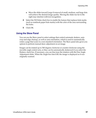 Operating VRS



                      Move the slider toward Large if removal of small, medium, and large dots
                      will achieve the desired image quality. Moving the slider too far to the
                      right may interfere with text recognition.
             4    Select the Fill Holes check box to enable the feature that replaces hole marks
                  (such as notebook paper hole marks) with the color of the area surrounding
                  the holes.
             5    Click OK.


    Using the Skew Panel
         You can use the Skew panel to select settings that control automatic deskew, auto
         crop and edge cleanup, as well as auto orientation, which is used to automatically
         rotate a page that scans in a non-standard orientation. The Skew panel also gives you
         options to perform manual skew adjustment on an image.

         Images can be rotated up to 360 degrees clockwise or counter-clockwise using the
         movable angle control arm, or they can be automatically deskewed if you select the
         Deskew check box. If necessary, you can fine-tune the rotation with the Fine Angle
         Adjustment slider. When the Angle box lists 0.00, the image is displayed as it was
         originally scanned.




VirtualReScan (VRS) User’s Guide                                                               57
 