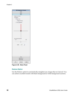 Chapter 2




            Figure 2-39. Skew Panel


            Deskew Option
            Use the Deskew option to automatically straighten any images that are skewed. You
            can achieve excellent results with black background or white background scanners.




58                                                                 VirtualReScan (VRS) User’s Guide
 