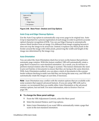 Operating VRS




         Figure 2-40. Skew Panel - Deskew and Crop Options


         Auto Crop and Edge Cleanup Options
         Use the Auto Crop option to automatically crop every page to its original size. Auto
         Crop is important for a precise registration of each image in order to perform accurate
         optical character recognition (OCR). You can use Edge Cleanup to automatically
         remove black borders from an image. It is different from image cropping because it
         does not crop the image to its actual size. Instead, it replaces any black pixels in the
         border around the image with white pixels, preserving the width and length of the
         image size determined by the image crop.


         Auto Orientation
         You can select the Auto Orientation check box to turn on the feature that performs
         automatic page rotation. With this feature enabled, VRS will automatically rotate a
         page that is scanned in a non-standard orientation. As a result, you do not have to
         perform manual rotation after the image is scanned. This feature eliminates the need
         to pre-sort batches of documents to ensure that they are facing in the same direction.
         With Auto Orientation enabled, you can place a stack of documents in the scanner
         feeder without checking to make sure that they are facing the same way, and VRS will
         automatically rotate the images at scan time, if necessary.

         Note Auto Orientation may conflict with the rotation options that are available with
         some scanners that support advanced features. If you are using VRS with such a
         scanner, we recommend that you enable either Auto Orientation or the advanced
         rotation options, but not both. For more information, refer to Rotation Panel on
         page 156.


             To change the Skew panel settings
             1    From the VRS Adjustment Controls, select the Skew panel.
             2    Select the desired Deskew and Crop options.
             3    Select Auto Orientation if you want VRS to automatically rotate a page that
                  scans in the non-standard orientation.


VirtualReScan (VRS) User’s Guide                                                              59
 