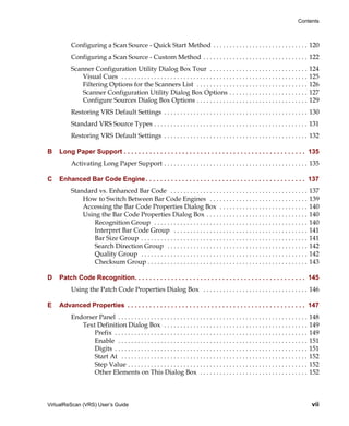 Contents



         Configuring a Scan Source - Quick Start Method . . . . . . . . . . . . . . . . . . . . . . . . . . . . . 120
         Configuring a Scan Source - Custom Method . . . . . . . . . . . . . . . . . . . . . . . . . . . . . . . . 122
         Scanner Configuration Utility Dialog Box Tour . . . . . . . . . . . . . . . . . . . . . . . . . . . . . .                             124
             Visual Cues . . . . . . . . . . . . . . . . . . . . . . . . . . . . . . . . . . . . . . . . . . . . . . . . . . . . . . . . .     125
             Filtering Options for the Scanners List . . . . . . . . . . . . . . . . . . . . . . . . . . . . . . . . . .                       126
             Scanner Configuration Utility Dialog Box Options . . . . . . . . . . . . . . . . . . . . . . . .                                  127
             Configure Sources Dialog Box Options . . . . . . . . . . . . . . . . . . . . . . . . . . . . . . . . . .                          129
         Restoring VRS Default Settings . . . . . . . . . . . . . . . . . . . . . . . . . . . . . . . . . . . . . . . . . . . . 130
         Standard VRS Source Types . . . . . . . . . . . . . . . . . . . . . . . . . . . . . . . . . . . . . . . . . . . . . . . 131
         Restoring VRS Default Settings . . . . . . . . . . . . . . . . . . . . . . . . . . . . . . . . . . . . . . . . . . . . 132

B   Long Paper Support . . . . . . . . . . . . . . . . . . . . . . . . . . . . . . . . . . . . . . . . . . . . . . . . . . 135
         Activating Long Paper Support . . . . . . . . . . . . . . . . . . . . . . . . . . . . . . . . . . . . . . . . . . . . 135

C   Enhanced Bar Code Engine . . . . . . . . . . . . . . . . . . . . . . . . . . . . . . . . . . . . . . . . . . . . 137
         Standard vs. Enhanced Bar Code . . . . . . . . . . . . . . . . . . . . . . . . . . . . . . . . . . . . . . . . . .                    137
             How to Switch Between Bar Code Engines . . . . . . . . . . . . . . . . . . . . . . . . . . . . . .                                139
             Accessing the Bar Code Properties Dialog Box . . . . . . . . . . . . . . . . . . . . . . . . . . .                                140
             Using the Bar Code Properties Dialog Box . . . . . . . . . . . . . . . . . . . . . . . . . . . . . . .                            140
                 Recognition Group . . . . . . . . . . . . . . . . . . . . . . . . . . . . . . . . . . . . . . . . . . . . . . .               140
                 Interpret Bar Code Group . . . . . . . . . . . . . . . . . . . . . . . . . . . . . . . . . . . . . . . . .                    141
                 Bar Size Group . . . . . . . . . . . . . . . . . . . . . . . . . . . . . . . . . . . . . . . . . . . . . . . . . . .          141
                 Search Direction Group . . . . . . . . . . . . . . . . . . . . . . . . . . . . . . . . . . . . . . . . . . .                  142
                 Quality Group . . . . . . . . . . . . . . . . . . . . . . . . . . . . . . . . . . . . . . . . . . . . . . . . . . .           142
                 Checksum Group . . . . . . . . . . . . . . . . . . . . . . . . . . . . . . . . . . . . . . . . . . . . . . . . .              143

D   Patch Code Recognition. . . . . . . . . . . . . . . . . . . . . . . . . . . . . . . . . . . . . . . . . . . . . . . 145
         Using the Patch Code Properties Dialog Box . . . . . . . . . . . . . . . . . . . . . . . . . . . . . . . . 146

E   Advanced Properties . . . . . . . . . . . . . . . . . . . . . . . . . . . . . . . . . . . . . . . . . . . . . . . . . 147
         Endorser Panel . . . . . . . . . . . . . . . . . . . . . . . . . . . . . . . . . . . . . . . . . . . . . . . . . . . . . . . . . .    148
            Text Definition Dialog Box . . . . . . . . . . . . . . . . . . . . . . . . . . . . . . . . . . . . . . . . . . . .                 149
                Prefix . . . . . . . . . . . . . . . . . . . . . . . . . . . . . . . . . . . . . . . . . . . . . . . . . . . . . . . . . . .   149
                Enable . . . . . . . . . . . . . . . . . . . . . . . . . . . . . . . . . . . . . . . . . . . . . . . . . . . . . . . . . .     151
                Digits . . . . . . . . . . . . . . . . . . . . . . . . . . . . . . . . . . . . . . . . . . . . . . . . . . . . . . . . . . .   151
                Start At . . . . . . . . . . . . . . . . . . . . . . . . . . . . . . . . . . . . . . . . . . . . . . . . . . . . . . . . .     152
                Step Value . . . . . . . . . . . . . . . . . . . . . . . . . . . . . . . . . . . . . . . . . . . . . . . . . . . . . . .       152
                Other Elements on This Dialog Box . . . . . . . . . . . . . . . . . . . . . . . . . . . . . . . . .                            152



VirtualReScan (VRS) User’s Guide                                                                                                               vii
 