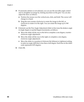 Chapter 2



            4   If automatic deskew is not selected, you can use the movable angle control
                arm to straighten an image by clicking anywhere on the grid. You can also
                adjust the skew as follows:
                a Position the mouse over the vertical arm, click, and hold. The cursor will
                  change to a hand.
                b Drag the arm counter-clockwise to rotate the image to the left, or
                  clockwise to rotate it to the right. You can rotate the image up to 360
                  degrees.
            5   If desired, use the Fine Angle Adjustment slider to fine-tune the deskew angle
                in single degree or partial degree increments, as follows:
                a Move the slider all the way to the left to complete a one-degree, counter-
                  clockwise angle adjustment.
                b Move the slider all the way to the right, to complete a one-degree,
                  clockwise angle adjustment.
                c Move the slider to a position in between the leftmost or rightmost setting,
                  to select an angle shift that is less than a full degree. Each line on the slider
                  scale represents 0.05 degrees.
            6   Click OK.




60                                                                   VirtualReScan (VRS) User’s Guide
 
