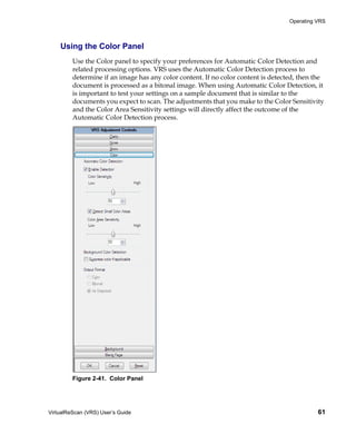Operating VRS



    Using the Color Panel
         Use the Color panel to specify your preferences for Automatic Color Detection and
         related processing options. VRS uses the Automatic Color Detection process to
         determine if an image has any color content. If no color content is detected, then the
         document is processed as a bitonal image. When using Automatic Color Detection, it
         is important to test your settings on a sample document that is similar to the
         documents you expect to scan. The adjustments that you make to the Color Sensitivity
         and the Color Area Sensitivity settings will directly affect the outcome of the
         Automatic Color Detection process.




         Figure 2-41. Color Panel




VirtualReScan (VRS) User’s Guide                                                             61
 