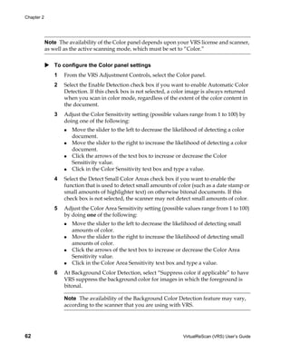 Chapter 2




            Note The availability of the Color panel depends upon your VRS license and scanner,
            as well as the active scanning mode, which must be set to “Color.”


               To configure the Color panel settings
               1   From the VRS Adjustment Controls, select the Color panel.
               2   Select the Enable Detection check box if you want to enable Automatic Color
                   Detection. If this check box is not selected, a color image is always returned
                   when you scan in color mode, regardless of the extent of the color content in
                   the document.
               3   Adjust the Color Sensitivity setting (possible values range from 1 to 100) by
                   doing one of the following:
                       Move the slider to the left to decrease the likelihood of detecting a color
                       document.
                       Move the slider to the right to increase the likelihood of detecting a color
                       document.
                       Click the arrows of the text box to increase or decrease the Color
                       Sensitivity value.
                       Click in the Color Sensitivity text box and type a value.
               4   Select the Detect Small Color Areas check box if you want to enable the
                   function that is used to detect small amounts of color (such as a date stamp or
                   small amounts of highlighter text) on otherwise bitonal documents. If this
                   check box is not selected, the scanner may not detect small amounts of color.
               5   Adjust the Color Area Sensitivity setting (possible values range from 1 to 100)
                   by doing one of the following:
                       Move the slider to the left to decrease the likelihood of detecting small
                       amounts of color.
                       Move the slider to the right to increase the likelihood of detecting small
                       amounts of color.
                       Click the arrows of the text box to increase or decrease the Color Area
                       Sensitivity value.
                       Click in the Color Area Sensitivity text box and type a value.
               6   At Background Color Detection, select “Suppress color if applicable” to have
                   VRS suppress the background color for images in which the foreground is
                   bitonal.

                   Note The availability of the Background Color Detection feature may vary,
                   according to the scanner that you are using with VRS.




62                                                                     VirtualReScan (VRS) User’s Guide
 