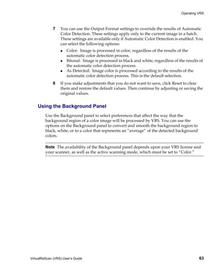 Operating VRS



             7    You can use the Output Format settings to override the results of Automatic
                  Color Detection. These settings apply only to the current image in a batch.
                  These settings are available only if Automatic Color Detection is enabled. You
                  can select the following options:
                      Color: Image is processed in color, regardless of the results of the
                      automatic color detection process.
                      Bitonal: Image is processed in black and white, regardless of the results of
                      the automatic color detection process.
                      As Detected: Image color is processed according to the results of the
                      automatic color detection process. This is the default selection.
             8    If you make adjustments that you do not want to save, click Reset to clear
                  them and restore the default values. Then continue by adjusting or saving the
                  original values.


    Using the Background Panel
         Use the Background panel to select preferences that affect the way that the
         background region of a color image will be processed by VRS. You can use the
         options on the Background panel to convert and smooth the background region to
         black, white, or to a color that represents an “average” of the detected background
         colors.

         Note The availability of the Background panel depends upon your VRS license and
         your scanner, as well as the active scanning mode, which must be set to “Color.”




VirtualReScan (VRS) User’s Guide                                                               63
 