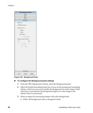 Chapter 2




            Figure 2-42. Background Panel

               To configure the Background panel settings
               1   From the VRS Adjustment Controls, select the Background panel.
               2   Select the Enable Smoothing check box to turn on the background smoothing
                   feature, which you can use to modify the background of a color image. If this
                   check box is not selected, the background region of a color image is not
                   altered when it is processed.
               3   Select an option for processing images with color backgrounds:
                      White: All background color is changed to white.



64                                                                  VirtualReScan (VRS) User’s Guide
 