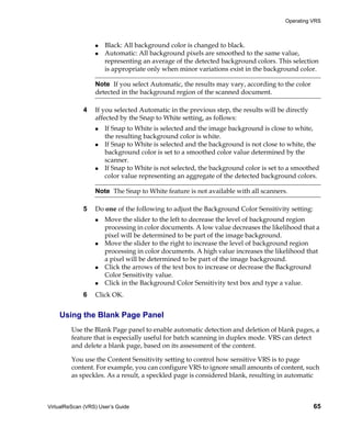 Operating VRS



                      Black: All background color is changed to black.
                      Automatic: All background pixels are smoothed to the same value,
                      representing an average of the detected background colors. This selection
                      is appropriate only when minor variations exist in the background color.

                  Note If you select Automatic, the results may vary, according to the color
                  detected in the background region of the scanned document.

             4    If you selected Automatic in the previous step, the results will be directly
                  affected by the Snap to White setting, as follows:
                      If Snap to White is selected and the image background is close to white,
                      the resulting background color is white.
                      If Snap to White is selected and the background is not close to white, the
                      background color is set to a smoothed color value determined by the
                      scanner.
                      If Snap to White is not selected, the background color is set to a smoothed
                      color value representing an aggregate of the detected background colors.

                  Note The Snap to White feature is not available with all scanners.

             5    Do one of the following to adjust the Background Color Sensitivity setting:
                      Move the slider to the left to decrease the level of background region
                      processing in color documents. A low value decreases the likelihood that a
                      pixel will be determined to be part of the image background.
                      Move the slider to the right to increase the level of background region
                      processing in color documents. A high value increases the likelihood that
                      a pixel will be determined to be part of the image background.
                      Click the arrows of the text box to increase or decrease the Background
                      Color Sensitivity value.
                      Click in the Background Color Sensitivity text box and type a value.
             6    Click OK.


    Using the Blank Page Panel
         Use the Blank Page panel to enable automatic detection and deletion of blank pages, a
         feature that is especially useful for batch scanning in duplex mode. VRS can detect
         and delete a blank page, based on its assessment of the content.

         You use the Content Sensitivity setting to control how sensitive VRS is to page
         content. For example, you can configure VRS to ignore small amounts of content, such
         as speckles. As a result, a speckled page is considered blank, resulting in automatic



VirtualReScan (VRS) User’s Guide                                                                 65
 
