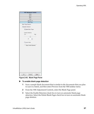 Operating VRS




         Figure 2-43. Blank Page Panel

             To enable blank page detection
             1    Scan a sample blank document that is similar to the documents that you plan
                  to scan in a batch, and then select Preview from the VRS taskbar menu.
             2    From the VRS Adjustment Controls, select the Blank Page panel.
             3    Select the Enable Detection check box to turn on automatic blank page
                  detection. Select the Delete Blank Pages check box to turn on automatic blank
                  page deletion.




VirtualReScan (VRS) User’s Guide                                                             67
 