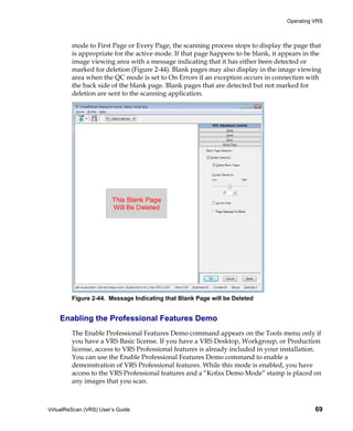 Operating VRS



         mode to First Page or Every Page, the scanning process stops to display the page that
         is appropriate for the active mode. If that page happens to be blank, it appears in the
         image viewing area with a message indicating that it has either been detected or
         marked for deletion (Figure 2-44). Blank pages may also display in the image viewing
         area when the QC mode is set to On Errors if an exception occurs in connection with
         the back side of the blank page. Blank pages that are detected but not marked for
         deletion are sent to the scanning application.




         Figure 2-44. Message Indicating that Blank Page will be Deleted


    Enabling the Professional Features Demo
         The Enable Professional Features Demo command appears on the Tools menu only if
         you have a VRS Basic license. If you have a VRS Desktop, Workgroup, or Production
         license, access to VRS Professional features is already included in your installation.
         You can use the Enable Professional Features Demo command to enable a
         demonstration of VRS Professional features. While this mode is enabled, you have
         access to the VRS Professional features and a “Kofax Demo Mode” stamp is placed on
         any images that you scan.



VirtualReScan (VRS) User’s Guide                                                              69
 