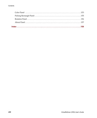 Contents



             Color Panel . . . . . . . . . . . . . . . . . . . . . . . . . . . . . . . . . . . . . . . . . . . . . . . . . . . . . . . . . . . . . 153
             Picking Rectangle Panel . . . . . . . . . . . . . . . . . . . . . . . . . . . . . . . . . . . . . . . . . . . . . . . . . . . 155
             Rotation Panel . . . . . . . . . . . . . . . . . . . . . . . . . . . . . . . . . . . . . . . . . . . . . . . . . . . . . . . . . . . 156
             About Panel . . . . . . . . . . . . . . . . . . . . . . . . . . . . . . . . . . . . . . . . . . . . . . . . . . . . . . . . . . . . . 157

       Index . . . . . . . . . . . . . . . . . . . . . . . . . . . . . . . . . . . . . . . . . . . . . . . . . . . . . . . . . . . . . . .159




viii                                                                                                     VirtualReScan (VRS) User’s Guide
 