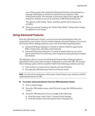 Operating VRS



                  any of these panels after exiting the Professional features demonstration, a
                  message will display to remind you that full access requires a VRS
                  Professional license. The message will include a link to the Upgrade VRS
                  dialog box, which you can use to purchase a VRS Professional license.
                  The options on the Clarity, Noise, and Skew panels will continue to be
                  available.
             3    When you resume scanning, the “Kofax Demo Mode” stamp will no longer
                  be applied to your images.


Using Advanced Features
         From the VRS Interactive Viewer, you can access advanced features if they are
         supported by your scanner. If your scanner supports advanced features, you can use
         the Scanner Driver Settings option to access one of the following dialog boxes:
                 Advanced Settings dialog box: Consists of options related to page layout,
                 JPEG compression, and other custom features.
                 Advanced Properties dialog box: Consists of options that you can use to
                 specify preferences for endorsing, color image processing, picking rectangles,
                 and rotation.

         The dialog box that you access by selecting the Scanner Driver Settings option is
         dependent on the scanner that you have configured to work with VRS. The Scanner
         Driver Settings option will be available if both of the following conditions are met:
                 Your scanner or scanner driver supports advanced features.
                 You open the VRS Interactive Viewer in Preview mode.

         Note Use the advanced features with caution. Some features may interfere with the
         optimal performance of VRS.


             To access advanced features from the VRS Interactive Viewer
             1    Scan a sample image.
             2    From the VRS taskbar menu, select Preview to open the VRS Interactive
                  Viewer.
             3    From the VRS Interactive Viewer, do one of the following:
                      From the menu, select Tools | Scanner Driver Settings.
                      From the toolbar, select the Scanner Driver Settings icon.




VirtualReScan (VRS) User’s Guide                                                                 71
 