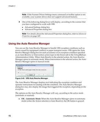 Chapter 2




                    Note If the Scanner Driver Settings menu command or toolbar option is not
                    available, your scanner driver does not support advanced features.

                4   One of the following dialog boxes will display, according to the scanner that
                    you have configured to work with VRS:
                       Advanced Settings dialog box
                       Advanced Properties dialog box

                    Note For details about the Advanced Properties dialog box, refer to Advanced
                    Properties on page 147.



Using the Auto Resolve Manager
            You can use the Auto Resolve Manager to handle VRS exception conditions such as
            errors caused by equipment conflicts or paper transport issues. VRS opens the Auto
            Resolve Manager dialog box for each occurrence of an exception condition specified
            as an Auto Resolve or Intervention action type on the Errors tab in the VirtualReScan
            Administration Utility. When Auto Resolve is the selected action, the Auto Resolve
            Manager opens in automatic mode. When Intervention is the selected action, the Auto
            Resolve Manager opens in manual mode.




            Figure 2-45. VRS Auto Resolve Manager

            The Auto Resolve Manager displays text indicating the exception condition and
            operator instructions for dealing with the condition. The Auto Resolve Manager
            dialog box may also display the image that triggered the exception, depending on the
            exception.

            The options on the Auto Resolve Manager will vary, according to the active mode
            (automatic or manual):
                    OK - Automatic Mode: When the Auto Resolve Manager opens in automatic
                    mode (when the Action selection is Auto Resolve), the OK button is grayed.




72                                                                   VirtualReScan (VRS) User’s Guide
 