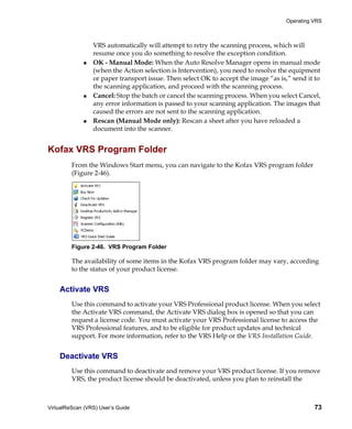 Operating VRS



                 VRS automatically will attempt to retry the scanning process, which will
                 resume once you do something to resolve the exception condition.
                 OK - Manual Mode: When the Auto Resolve Manager opens in manual mode
                 (when the Action selection is Intervention), you need to resolve the equipment
                 or paper transport issue. Then select OK to accept the image “as is,” send it to
                 the scanning application, and proceed with the scanning process.
                 Cancel: Stop the batch or cancel the scanning process. When you select Cancel,
                 any error information is passed to your scanning application. The images that
                 caused the errors are not sent to the scanning application.
                 Rescan (Manual Mode only): Rescan a sheet after you have reloaded a
                 document into the scanner.


Kofax VRS Program Folder
         From the Windows Start menu, you can navigate to the Kofax VRS program folder
         (Figure 2-46).




         Figure 2-46. VRS Program Folder

         The availability of some items in the Kofax VRS program folder may vary, according
         to the status of your product license.


    Activate VRS
         Use this command to activate your VRS Professional product license. When you select
         the Activate VRS command, the Activate VRS dialog box is opened so that you can
         request a license code. You must activate your VRS Professional license to access the
         VRS Professional features, and to be eligible for product updates and technical
         support. For more information, refer to the VRS Help or the VRS Installation Guide.


    Deactivate VRS
         Use this command to deactivate and remove your VRS product license. If you remove
         VRS, the product license should be deactivated, unless you plan to reinstall the



VirtualReScan (VRS) User’s Guide                                                              73
 