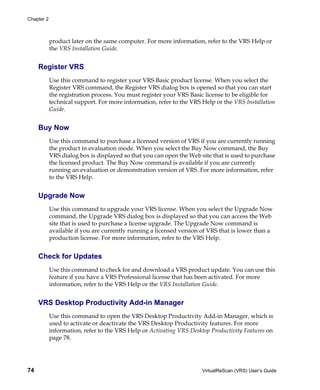 Chapter 2



            product later on the same computer. For more information, refer to the VRS Help or
            the VRS Installation Guide.


     Register VRS
            Use this command to register your VRS Basic product license. When you select the
            Register VRS command, the Register VRS dialog box is opened so that you can start
            the registration process. You must register your VRS Basic license to be eligible for
            technical support. For more information, refer to the VRS Help or the VRS Installation
            Guide.


     Buy Now
            Use this command to purchase a licensed version of VRS if you are currently running
            the product in evaluation mode. When you select the Buy Now command, the Buy
            VRS dialog box is displayed so that you can open the Web site that is used to purchase
            the licensed product. The Buy Now command is available if you are currently
            running an evaluation or demonstration version of VRS. For more information, refer
            to the VRS Help.


     Upgrade Now
            Use this command to upgrade your VRS license. When you select the Upgrade Now
            command, the Upgrade VRS dialog box is displayed so that you can access the Web
            site that is used to purchase a license upgrade. The Upgrade Now command is
            available if you are currently running a licensed version of VRS that is lower than a
            production license. For more information, refer to the VRS Help.


     Check for Updates
            Use this command to check for and download a VRS product update. You can use this
            feature if you have a VRS Professional license that has been activated. For more
            information, refer to the VRS Help or the VRS Installation Guide.


     VRS Desktop Productivity Add-in Manager
            Use this command to open the VRS Desktop Productivity Add-in Manager, which is
            used to activate or deactivate the VRS Desktop Productivity features. For more
            information, refer to the VRS Help or Activating VRS Desktop Productivity Features on
            page 78.




74                                                                    VirtualReScan (VRS) User’s Guide
 