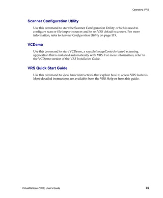 Operating VRS



    Scanner Configuration Utility
         Use this command to start the Scanner Configuration Utility, which is used to
         configure scan or file import sources and to set VRS default scanners. For more
         information, refer to Scanner Configuration Utility on page 119.


    VCDemo
         Use this command to start VCDemo, a sample ImageControls-based scanning
         application that is installed automatically with VRS. For more information, refer to
         the VCDemo section of the VRS Installation Guide.


    VRS Quick Start Guide
         Use this command to view basic instructions that explain how to access VRS features.
         More detailed instructions are available from the VRS Help or from this guide.




VirtualReScan (VRS) User’s Guide                                                                75
 