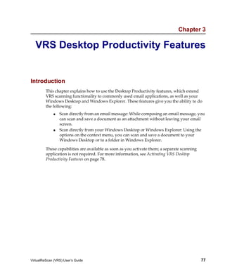 Chapter 3

  VRS Desktop Productivity Features


Introduction
         This chapter explains how to use the Desktop Productivity features, which extend
         VRS scanning functionality to commonly used email applications, as well as your
         Windows Desktop and Windows Explorer. These features give you the ability to do
         the following:
                 Scan directly from an email message: While composing an email message, you
                 can scan and save a document as an attachment without leaving your email
                 screen.
                 Scan directly from your Windows Desktop or Windows Explorer: Using the
                 options on the context menu, you can scan and save a document to your
                 Windows Desktop or to a folder in Windows Explorer.

         These capabilities are available as soon as you activate them; a separate scanning
         application is not required. For more information, see Activating VRS Desktop
         Productivity Features on page 78.




VirtualReScan (VRS) User’s Guide                                                              77
 