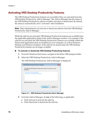 Chapter 3




Activating VRS Desktop Productivity Features
            The VRS Desktop Productivity features are accessible if they are activated from the
            VRS Desktop Productivity Add-in Manager. The Add-in Manager lists the status of
            the VRS Desktop Productivity add-ins as either activated or deactivated. By default,
            the status is automatically set to “activated” after installation.

            Note Only administrators can activate or deactivate add-ins from the VRS Desktop
            Productivity Add-in Manager.


            While the add-ins are activated, VRS Desktop Productivity features are available from
            the applicable applications listed in the Add-in Manager window. For example, if the
            add-ins are activated, the VRS Desktop Productivity features are available within the
            listed email applications that are installed on your computer, as well as Windows
            Desktop and Windows Explorer. If the add-ins are deactivated, the VRS Desktop
            Productivity features are no longer available.

                To activate or deactivate VRS Desktop Productivity features
                1   From the Windows Start menu, navigate to the Kofax VRS program folder.
                2   Select the VRS Desktop Productivity Add-in Manager.
                    The VRS Desktop Productivity Add-in Manager is displayed.




                    Figure 3-1. VRS Desktop Productivity Add-in Manager

                3   From the Add-in Manager, do one of the following, as applicable:
                       Click Activate to activate the add-ins.
                       Click Deactivate to deactivate the add-ins.




78                                                                   VirtualReScan (VRS) User’s Guide
 