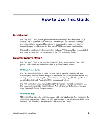 How to Use This Guide


Introduction
         The VRS User’s Guide, which gives instructions for using VirtualReScan (VRS), is
         intended for all potential scan operators. Whether you are an expert at image
         processing or have no special knowledge of scanning, this guide provides the
         information you need to make the best use of VRS features and functionality.

         This guide is written with the assumption that your VRS product has been installed
         and tested according to the instructions in the VRS Installation Guide.


Related Documentation
         The VRS User’s Guide is just one piece in the VRS documentation set. Your VRS
         product includes related documentation, as outlined in this section.


         VRS Installation Guide
         The VRS Installation Guide includes detailed instructions for installing VRS and
         activating the product license. The guide is intended for system administrators who
         are responsible for installing the application and configuring VRS. This guide also
         explains how to install Adrenaline SCSI scanner controllers.

         The VRS Installation Guide is available in PDF format on your VRS installation CD.
         The guide is also available from the Kofax Web site at www.kofax.com when you
         select Support | Online Documentation.


         VRS Online Help
         VRS online Help provides online assistance with your application. You can access the
         online Help by pressing F1 from the VRS user interface or by selecting the Help menu
         from the VRS Thumbnail Viewer or the VRS Interactive Viewer.




VirtualReScan (VRS) User’s Guide                                                              ix
 