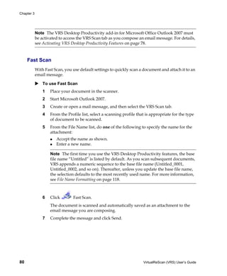 Chapter 3




            Note The VRS Desktop Productivity add-in for Microsoft Office Outlook 2007 must
            be activated to access the VRS Scan tab as you compose an email message. For details,
            see Activating VRS Desktop Productivity Features on page 78.



     Fast Scan
            With Fast Scan, you use default settings to quickly scan a document and attach it to an
            email message.

                To use Fast Scan
                1   Place your document in the scanner.
                2   Start Microsoft Outlook 2007.
                3   Create or open a mail message, and then select the VRS Scan tab.
                4   From the Profile list, select a scanning profile that is appropriate for the type
                    of document to be scanned.
                5   From the File Name list, do one of the following to specify the name for the
                    attachment:
                       Accept the name as shown.
                       Enter a new name.

                    Note The first time you use the VRS Desktop Productivity features, the base
                    file name “Untitled” is listed by default. As you scan subsequent documents,
                    VRS appends a numeric sequence to the base file name (Untitled_0001,
                    Untitled_0002, and so on). Thereafter, unless you update the base file name,
                    the selection defaults to the most recently used name. For more information,
                    see File Name Formatting on page 118.



                6   Click       Fast Scan.
                    The document is scanned and automatically saved as an attachment to the
                    email message you are composing.
                7   Complete the message and click Send.




80                                                                      VirtualReScan (VRS) User’s Guide
 