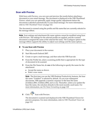 VRS Desktop Productivity Features



    Scan with Preview
         With Scan with Preview, you can scan and preview the results before attaching a
         document to your email message. The document is displayed in the VRS Thumbnail
         Viewer, where you can optionally apply image quality adjustments before the
         document is attached automatically to your email message. For more information,
         refer to VRS Thumbnail Viewer on page 112.

         The document is scanned using the profile and file name that are currently selected in
         the message ribbon.

         Note Scan settings and attachment file name options cannot be modified using Scan
         with Preview. The settings for the selected profile are applied, and the scanned
         document is assigned the name of the selected file name. The Configure option in the
         message ribbon supports the ability to adjust scan settings and file name options.


             To use Scan with Preview
             1    Place your document in the scanner.
             2    Start Microsoft Outlook 2007.
             3    Create or open a mail message, and then select the VRS Scan tab.
             4    From the Profile list, select a scanning profile that is appropriate for the type
                  of document to be scanned.
             5    From the File Name list, do one of the following to specify the name for the
                  attachment:
                      Accept the name as shown.
                      Enter a new name.

                  Note The first time you use the VRS Desktop Productivity features, the base
                  file name “Untitled” is selected by default. As you scan subsequent
                  documents, VRS appends a numeric sequence to the base file name
                  (Untitled_0001, Untitled_0002, and so on). Thereafter, unless you update the
                  base file name, the selection defaults to the most recently used name. For
                  more information, see File Name Formatting on page 118



             6    Click            Scan with Preview.
                  The document is scanned and displayed in the VRS Thumbnail Viewer for
                  preview purposes. For more information, refer to VRS Thumbnail Viewer on
                  page 112.



VirtualReScan (VRS) User’s Guide                                                                    81
 