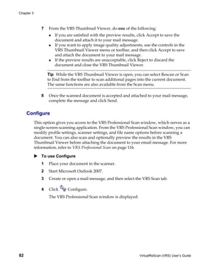 Chapter 3



               7   From the VRS Thumbnail Viewer, do one of the following:
                       If you are satisfied with the preview results, click Accept to save the
                       document and attach it to your mail message.
                       If you want to apply image quality adjustments, use the controls in the
                       VRS Thumbnail Viewer menu or toolbar, and then click Accept to save
                       and attach the document to your mail message.
                       If the preview results are unacceptable, click Reject to discard the
                       document and close the VRS Thumbnail Viewer.

                   Tip While the VRS Thumbnail Viewer is open, you can select Rescan or Scan
                   to End from the toolbar to scan additional pages into the current document.
                   The same functions are also available from the Scan menu.

               8   Once the scanned document is accepted and attached to your mail message,
                   complete the message and click Send.


     Configure
            This option gives you access to the VRS Professional Scan window, which serves as a
            single-screen scanning application. From the VRS Professional Scan window, you can
            modify profile settings, scanner settings, and file name options before scanning a
            document. You can also scan and optionally preview the results in the VRS
            Thumbnail Viewer before attaching the document to your email message. For more
            information, refer to VRS Professional Scan on page 116.

               To use Configure
               1   Place your document in the scanner.
               2   Start Microsoft Outlook 2007.
               3   Create or open a mail message, and then select the VRS Scan tab.

               4   Click      Configure.
                   The VRS Professional Scan window is displayed.




82                                                                   VirtualReScan (VRS) User’s Guide
 
