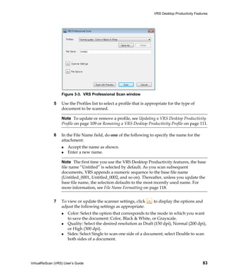 VRS Desktop Productivity Features




                  Figure 3-3. VRS Professional Scan window

             5    Use the Profiles list to select a profile that is appropriate for the type of
                  document to be scanned.

                  Note To update or remove a profile, see Updating a VRS Desktop Productivity
                  Profile on page 109 or Removing a VRS Desktop Productivity Profile on page 111.

             6    In the File Name field, do one of the following to specify the name for the
                  attachment:
                      Accept the name as shown.
                      Enter a new name.

                  Note The first time you use the VRS Desktop Productivity features, the base
                  file name “Untitled” is selected by default. As you scan subsequent
                  documents, VRS appends a numeric sequence to the base file name
                  (Untitled_0001, Untitled_0002, and so on). Thereafter, unless you update the
                  base file name, the selection defaults to the most recently used name. For
                  more information, see File Name Formatting on page 118.


             7    To view or update the scanner settings, click        to display the options and
                  adjust the following settings as appropriate:
                      Color: Select the option that corresponds to the mode in which you want
                      to save the document: Color, Black & White, or Grayscale.
                      Quality: Select the desired resolution as Draft (150 dpi), Normal (200 dpi),
                      or High (300 dpi).
                      Sides: Select Single to scan one side of a document; select Double to scan
                      both sides of a document.




VirtualReScan (VRS) User’s Guide                                                                     83
 