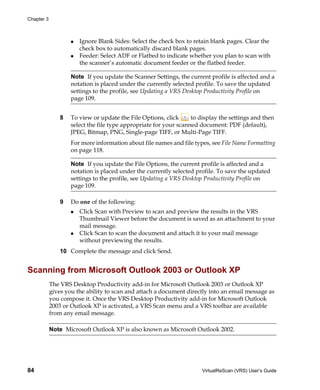 Chapter 3



                       Ignore Blank Sides: Select the check box to retain blank pages. Clear the
                       check box to automatically discard blank pages.
                       Feeder: Select ADF or Flatbed to indicate whether you plan to scan with
                       the scanner’s automatic document feeder or the flatbed feeder.

                    Note If you update the Scanner Settings, the current profile is affected and a
                    notation is placed under the currently selected profile. To save the updated
                    settings to the profile, see Updating a VRS Desktop Productivity Profile on
                    page 109.


                8   To view or update the File Options, click      to display the settings and then
                    select the file type appropriate for your scanned document: PDF (default),
                    JPEG, Bitmap, PNG, Single-page TIFF, or Multi-Page TIFF.
                    For more information about file names and file types, see File Name Formatting
                    on page 118.

                    Note If you update the File Options, the current profile is affected and a
                    notation is placed under the currently selected profile. To save the updated
                    settings to the profile, see Updating a VRS Desktop Productivity Profile on
                    page 109.

                9   Do one of the following:
                       Click Scan with Preview to scan and preview the results in the VRS
                       Thumbnail Viewer before the document is saved as an attachment to your
                       mail message.
                       Click Scan to scan the document and attach it to your mail message
                       without previewing the results.
                10 Complete the message and click Send.


Scanning from Microsoft Outlook 2003 or Outlook XP
            The VRS Desktop Productivity add-in for Microsoft Outlook 2003 or Outlook XP
            gives you the ability to scan and attach a document directly into an email message as
            you compose it. Once the VRS Desktop Productivity add-in for Microsoft Outlook
            2003 or Outlook XP is activated, a VRS Scan menu and a VRS toolbar are available
            from any email message.

            Note Microsoft Outlook XP is also known as Microsoft Outlook 2002.




84                                                                     VirtualReScan (VRS) User’s Guide
 