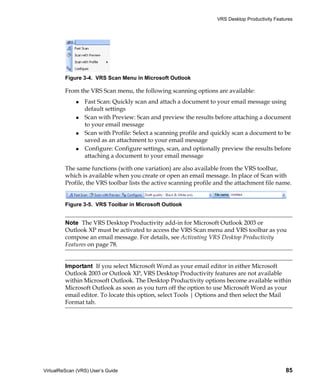 VRS Desktop Productivity Features




         Figure 3-4. VRS Scan Menu in Microsoft Outlook

         From the VRS Scan menu, the following scanning options are available:
                 Fast Scan: Quickly scan and attach a document to your email message using
                 default settings
                 Scan with Preview: Scan and preview the results before attaching a document
                 to your email message
                 Scan with Profile: Select a scanning profile and quickly scan a document to be
                 saved as an attachment to your email message
                 Configure: Configure settings, scan, and optionally preview the results before
                 attaching a document to your email message

         The same functions (with one variation) are also available from the VRS toolbar,
         which is available when you create or open an email message. In place of Scan with
         Profile, the VRS toolbar lists the active scanning profile and the attachment file name.


         Figure 3-5. VRS Toolbar in Microsoft Outlook


         Note The VRS Desktop Productivity add-in for Microsoft Outlook 2003 or
         Outlook XP must be activated to access the VRS Scan menu and VRS toolbar as you
         compose an email message. For details, see Activating VRS Desktop Productivity
         Features on page 78.


         Important If you select Microsoft Word as your email editor in either Microsoft
         Outlook 2003 or Outlook XP, VRS Desktop Productivity features are not available
         within Microsoft Outlook. The Desktop Productivity options become available within
         Microsoft Outlook as soon as you turn off the option to use Microsoft Word as your
         email editor. To locate this option, select Tools | Options and then select the Mail
         Format tab.




VirtualReScan (VRS) User’s Guide                                                                  85
 