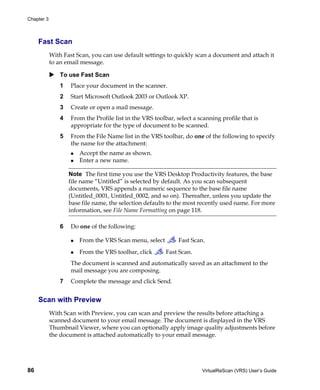 Chapter 3



     Fast Scan
            With Fast Scan, you can use default settings to quickly scan a document and attach it
            to an email message.

                To use Fast Scan
                1   Place your document in the scanner.
                2   Start Microsoft Outlook 2003 or Outlook XP.
                3   Create or open a mail message.
                4   From the Profile list in the VRS toolbar, select a scanning profile that is
                    appropriate for the type of document to be scanned.
                5   From the File Name list in the VRS toolbar, do one of the following to specify
                    the name for the attachment:
                        Accept the name as shown.
                        Enter a new name.

                    Note The first time you use the VRS Desktop Productivity features, the base
                    file name “Untitled” is selected by default. As you scan subsequent
                    documents, VRS appends a numeric sequence to the base file name
                    (Untitled_0001, Untitled_0002, and so on). Thereafter, unless you update the
                    base file name, the selection defaults to the most recently used name. For more
                    information, see File Name Formatting on page 118.

                6   Do one of the following:

                        From the VRS Scan menu, select         Fast Scan.
                        From the VRS toolbar, click       Fast Scan.
                    The document is scanned and automatically saved as an attachment to the
                    mail message you are composing.
                7   Complete the message and click Send.


     Scan with Preview
            With Scan with Preview, you can scan and preview the results before attaching a
            scanned document to your email message. The document is displayed in the VRS
            Thumbnail Viewer, where you can optionally apply image quality adjustments before
            the document is attached automatically to your email message.




86                                                                      VirtualReScan (VRS) User’s Guide
 