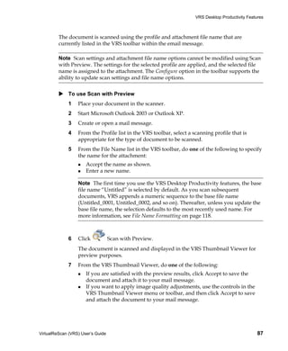 VRS Desktop Productivity Features



         The document is scanned using the profile and attachment file name that are
         currently listed in the VRS toolbar within the email message.

         Note Scan settings and attachment file name options cannot be modified using Scan
         with Preview. The settings for the selected profile are applied, and the selected file
         name is assigned to the attachment. The Configure option in the toolbar supports the
         ability to update scan settings and file name options.


             To use Scan with Preview
             1    Place your document in the scanner.
             2    Start Microsoft Outlook 2003 or Outlook XP.
             3    Create or open a mail message.
             4    From the Profile list in the VRS toolbar, select a scanning profile that is
                  appropriate for the type of document to be scanned.
             5    From the File Name list in the VRS toolbar, do one of the following to specify
                  the name for the attachment:
                      Accept the name as shown.
                      Enter a new name.

                  Note The first time you use the VRS Desktop Productivity features, the base
                  file name “Untitled” is selected by default. As you scan subsequent
                  documents, VRS appends a numeric sequence to the base file name
                  (Untitled_0001, Untitled_0002, and so on). Thereafter, unless you update the
                  base file name, the selection defaults to the most recently used name. For
                  more information, see File Name Formatting on page 118.



             6    Click            Scan with Preview.
                  The document is scanned and displayed in the VRS Thumbnail Viewer for
                  preview purposes.
             7    From the VRS Thumbnail Viewer, do one of the following:
                      If you are satisfied with the preview results, click Accept to save the
                      document and attach it to your mail message.
                      If you want to apply image quality adjustments, use the controls in the
                      VRS Thumbnail Viewer menu or toolbar, and then click Accept to save
                      and attach the document to your mail message.




VirtualReScan (VRS) User’s Guide                                                                    87
 
