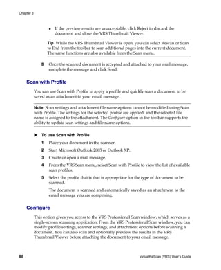 Chapter 3



                       If the preview results are unacceptable, click Reject to discard the
                       document and close the VRS Thumbnail Viewer.

                    Tip While the VRS Thumbnail Viewer is open, you can select Rescan or Scan
                    to End from the toolbar to scan additional pages into the current document.
                    The same functions are also available from the Scan menu.

                8   Once the scanned document is accepted and attached to your mail message,
                    complete the message and click Send.


     Scan with Profile
            You can use Scan with Profile to apply a profile and quickly scan a document to be
            saved as an attachment to your email message.

            Note Scan settings and attachment file name options cannot be modified using Scan
            with Profile. The settings for the selected profile are applied, and the selected file
            name is assigned to the attachment. The Configure option in the toolbar supports the
            ability to update scan settings and file name options.


                To use Scan with Profile
                1   Place your document in the scanner.
                2   Start Microsoft Outlook 2003 or Outlook XP.
                3   Create or open a mail message.
                4   From the VRS Scan menu, select Scan with Profile to view the list of available
                    scan profiles.
                5   Select the profile that is that is appropriate for the type of document to be
                    scanned.
                    The document is scanned and automatically saved as an attachment to the
                    email message you are composing.


     Configure
            This option gives you access to the VRS Professional Scan window, which serves as a
            single-screen scanning application. From the VRS Professional Scan window, you can
            modify profile settings, scanner settings, and attachment options before scanning a
            document. You can also scan and optionally preview the results in the VRS
            Thumbnail Viewer before attaching the document to your email message.



88                                                                     VirtualReScan (VRS) User’s Guide
 