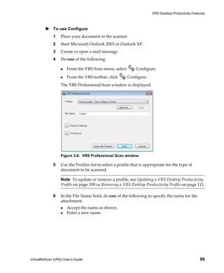 VRS Desktop Productivity Features



             To use Configure
             1    Place your document in the scanner.
             2    Start Microsoft Outlook 2003 or Outlook XP.
             3    Create or open a mail message.
             4    Do one of the following:

                      From the VRS Scan menu, select          Configure.
                      From the VRS toolbar, click        Configure.
                  The VRS Professional Scan window is displayed.




                  Figure 3-6. VRS Professional Scan window

             5    Use the Profiles list to select a profile that is appropriate for the type of
                  document to be scanned.

                  Note To update or remove a profile, see Updating a VRS Desktop Productivity
                  Profile on page 109 or Removing a VRS Desktop Productivity Profile on page 111.

             6    In the File Name field, do one of the following to specify the name for the
                  attachment:
                      Accept the name as shown.
                      Enter a new name.




VirtualReScan (VRS) User’s Guide                                                                     89
 