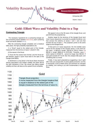 Volatility Research                                       & Trading
                                                                                                   Research@vVolatility.com


                                                                                                                 04 November 2009

                                                                                                                 Volume 1, Issue 4




                 Gold: Elliott Wave and Volatility Point to a Top
Contracting Triangle                                                    We appear to be on the 5th wave of the triangle thrust, and
                                                                     just $19 from the projected top.

    The necessary ingredients for a contracting triangle are            Another target for the terminus of the triangle thrust (and
five contracting waves (labeled A-B-C-D-E), each containing          most 5-wave sequence) is provided by parallel trendlines; one
three sub-waves (labeled a-b-c).                                     that connect the bottoms of waves 2 and 4 and one that
                                                                     touches the top of wave 3. This projection points to the same
   After the contracting triangle completes and a breakout           target as the triangle thrust.
takes place, the high probability expectations are;
                                                                        A final point on 5 wave sequences: the 3rd (middle) wave
  1) a “thrust” equal to the widest point of the triangle,           cannot be the shortest of the impulse waves. In the chart be-
measured from the terminus of wave A (Gold $1,104)                   low, wave 1 is $93.60 in length (930.60 to 1024.2). Wave 3 is
   2) five waves in the thrust.                                      $85.60 in length ($985.20 to $1070.80). Therefore, wave 5,
                                                                     which started at $1026.75, cannot be longer than $85.60. If
    3) Once the five waves have formed, and the thrust tar-
                                                                     spot gold exceeds $1112.30, then this analysis falls apart, and
get reached, expect a quick move back to the apex of the
                                                                     something else is at work.
triangle (Gold $955).
                                                                         Finally, it may seem preposterous suggesting a top in gold
   4) Sentiment is a key factor in the thrust (there should be
                                                                     after India just scooped 8% of yearly global production, but this
waning speculation) and implied volatility and skew will be
                                                                     is exclusively a look at Elliott wave and sentiment as indicated
the best indications of this. We should see falling implied
                                                                     by volatility, and nothing to do with fundamentals or headline
volatility and less call skew as the upward thrust completes.
                                                                     flows.


  1120
  1100                                                  Gold                                                                 5

  1080               Triangle thrust projection:                                                                                     11
                     A move measured from the triangle breakout that                                             3   b
  1060               is equal in distance to the widest part of the
  1040               triangle (measured from the terminus of wave A).                                            a
                                                                                                       1b                c
  1020                                                                                                                       4
  1000
                                                             B                                                                       9
                                                                 c                                       a
    980                                                                               D                      c
                                  b                                                       c                  2
                                                                                               b
    960                                                                           a
                                                                          b
    940                                                                                    a
    920                                         a                    a                b        c                                     7
                                                                                                   E
    900                                                                       c
                              a                                               C
    880
                                                    b
    860                                     c
                                           A
    840                                                                                                                              5
        Jan-09         Feb-09         Apr-09            May-09           Jul-09           Aug-09       Sep-09        Nov-09
 