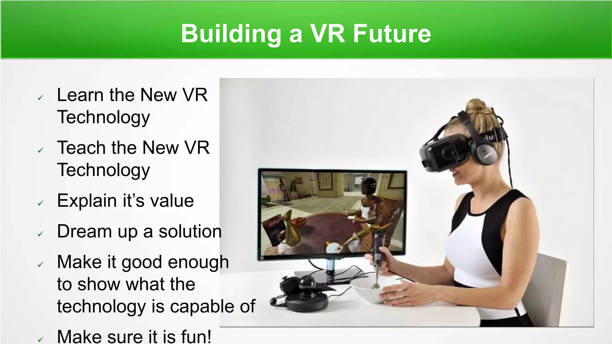 Building a VR Future
 Learn the New VR
Technology
 Teach the New VR
Technology
 Explain it’s value
 Dream up a solution
 Make it good enough
to show what the
technology is capable of
 Make sure it is fun!
 