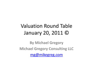 Valuation Round Table
 January 20, 2011 ©
     By Michael Gregory
Michael Gregory Consulting LLC
     mg@mikegreg.com
 