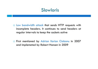 Slowloris
 Low bandwidth attack that sends HTTP requests with
incomplete headers. It continues to send headers at
regular intervals to keep the sockets active
 First mentioned by Adrian Ilarion Ciobanu in 2007
and implemeted by Robert Hansen in 2009
 Low bandwidth attack that sends HTTP requests with
incomplete headers. It continues to send headers at
regular intervals to keep the sockets active
 First mentioned by Adrian Ilarion Ciobanu in 2007
and implemeted by Robert Hansen in 2009
 