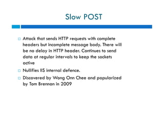 Slow POST
 Attack that sends HTTP requests with complete
headers but incomplete message body. There will
be no delay in HTTP header. Continues to send
data at regular intervals to keep the sockets
active
 Nullifies IIS internal defence.
 Discovered by Wong Onn Chee and popularized
by Tom Brennan in 2009
 Attack that sends HTTP requests with complete
headers but incomplete message body. There will
be no delay in HTTP header. Continues to send
data at regular intervals to keep the sockets
active
 Nullifies IIS internal defence.
 Discovered by Wong Onn Chee and popularized
by Tom Brennan in 2009
 