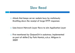 Slow Read
 Attack that keeps server sockets busy by maliciously
throttling down the receipt of large HTTP responses
 Uses known Network Layer flaws to aim Application Layer
 First mentioned by Outpost24 in sockstress. Implemented
as part of nkiller2 by Fotis Hantzis, a.k.a. ithilgore in
2009
 Attack that keeps server sockets busy by maliciously
throttling down the receipt of large HTTP responses
 Uses known Network Layer flaws to aim Application Layer
 First mentioned by Outpost24 in sockstress. Implemented
as part of nkiller2 by Fotis Hantzis, a.k.a. ithilgore in
2009
 