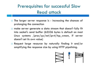 Prerequisites for successful Slow
Read attack
 The larger server response is - increasing the chances of
prolonging the connection
 make server generate a data stream that doesn't fully fit
into socket's send buffer (65536 bytes is default on most
Linux systems /proc/sys/net/ipv4/tcp_wmem, if server
doesn't set its own value)
 Request large resource by naturally finding it and/or
amplifying the response size by using HTTP pipelining.
 The larger server response is - increasing the chances of
prolonging the connection
 make server generate a data stream that doesn't fully fit
into socket's send buffer (65536 bytes is default on most
Linux systems /proc/sys/net/ipv4/tcp_wmem, if server
doesn't set its own value)
 Request large resource by naturally finding it and/or
amplifying the response size by using HTTP pipelining.
time
 