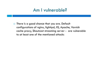  There is a good chance that you are. Default
configurations of nginx, lighttpd, IIS, Apache, Varnish
cache proxy, Shoutcast streaming server - are vulnerable
to at least one of the mentioned attacks
Am I vulnerable?
 There is a good chance that you are. Default
configurations of nginx, lighttpd, IIS, Apache, Varnish
cache proxy, Shoutcast streaming server - are vulnerable
to at least one of the mentioned attacks
 