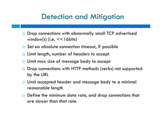 Detection and Mitigation
 Drop connections with abnormally small TCP advertised
window(s) (i.e. <<16bits)
 Set an absolute connection timeout, if possible
 Limit length, number of headers to accept
 Limit max size of message body to accept
 Drop connections with HTTP methods (verbs) not supported
by the URL
 Limit accepted header and message body to a minimal
reasonable length
 Define the minimum data rate, and drop connections that
are slower than that rate
 Drop connections with abnormally small TCP advertised
window(s) (i.e. <<16bits)
 Set an absolute connection timeout, if possible
 Limit length, number of headers to accept
 Limit max size of message body to accept
 Drop connections with HTTP methods (verbs) not supported
by the URL
 Limit accepted header and message body to a minimal
reasonable length
 Define the minimum data rate, and drop connections that
are slower than that rate
 