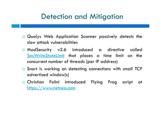 Detection and Mitigation
 Qualys Web Application Scanner passively detects the
slow attack vulnerabilities
 ModSecurity v2.6 introduced a directive called
SecWriteStateLimit that places a time limit on the
concurrent number of threads (per IP address)
 Snort is working on detecting connections with small TCP
advertised window(s)
 Christian Folini introduced Flying Frog script at
https://www.netnea.com
 Qualys Web Application Scanner passively detects the
slow attack vulnerabilities
 ModSecurity v2.6 introduced a directive called
SecWriteStateLimit that places a time limit on the
concurrent number of threads (per IP address)
 Snort is working on detecting connections with small TCP
advertised window(s)
 Christian Folini introduced Flying Frog script at
https://www.netnea.com
 