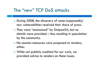 The “new” TCP DoS attacks
 During 2008, the discovery of some (supposedly)
new vulnerabilities received their share of press.
 They were “announced” by Outpost24, but no
details were provided – thus resulting in speculation
by the community.
 No counter-measures were proposed to vendors,
either.
 While not publicly credited for our work, we
provided advice to vendors on these issues.
 During 2008, the discovery of some (supposedly)
new vulnerabilities received their share of press.
 They were “announced” by Outpost24, but no
details were provided – thus resulting in speculation
by the community.
 No counter-measures were proposed to vendors,
either.
 While not publicly credited for our work, we
provided advice to vendors on these issues.
 