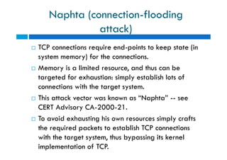 Naphta (connection-flooding
attack)
 TCP connections require end-points to keep state (in
system memory) for the connections.
 Memory is a limited resource, and thus can be
targeted for exhaustion: simply establish lots of
connections with the target system.
 This attack vector was known as “Naphta” -- see
CERT Advisory CA-2000-21.
 To avoid exhausting his own resources simply crafts
the required packets to establish TCP connections
with the target system, thus bypassing its kernel
implementation of TCP.
 TCP connections require end-points to keep state (in
system memory) for the connections.
 Memory is a limited resource, and thus can be
targeted for exhaustion: simply establish lots of
connections with the target system.
 This attack vector was known as “Naphta” -- see
CERT Advisory CA-2000-21.
 To avoid exhausting his own resources simply crafts
the required packets to establish TCP connections
with the target system, thus bypassing its kernel
implementation of TCP.
 