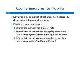 Countermeasures for Naphta
 Key problem: an actual attack does not necessarily
differ from a high-load scenario
 Possible counter-measures:
 Enforce per-user and pre-process limits
 Enforce limits on the number of ongoing connections
from a single system/prefix at the application-layer
 Enforce limits on the number of ongoing connections
from a single system/prefix at a firewall
 Key problem: an actual attack does not necessarily
differ from a high-load scenario
 Possible counter-measures:
 Enforce per-user and pre-process limits
 Enforce limits on the number of ongoing connections
from a single system/prefix at the application-layer
 Enforce limits on the number of ongoing connections
from a single system/prefix at a firewall
 
