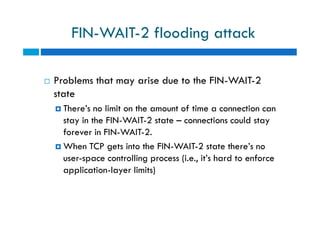 FIN-WAIT-2 flooding attack
 Problems that may arise due to the FIN-WAIT-2
state
 There’s no limit on the amount of time a connection can
stay in the FIN-WAIT-2 state – connections could stay
forever in FIN-WAIT-2.
 When TCP gets into the FIN-WAIT-2 state there’s no
user-space controlling process (i.e., it’s hard to enforce
application-layer limits)
 Problems that may arise due to the FIN-WAIT-2
state
 There’s no limit on the amount of time a connection can
stay in the FIN-WAIT-2 state – connections could stay
forever in FIN-WAIT-2.
 When TCP gets into the FIN-WAIT-2 state there’s no
user-space controlling process (i.e., it’s hard to enforce
application-layer limits)
 