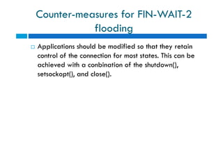 Counter-measures for FIN-WAIT-2
flooding
 Applications should be modified so that they retain
control of the connection for most states. This can be
achieved with a conbination of the shutdown(),
setsockopt(), and close().
 Applications should be modified so that they retain
control of the connection for most states. This can be
achieved with a conbination of the shutdown(),
setsockopt(), and close().
 