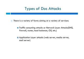 Types of Dos Attacks
 There is a variety of forms aiming at a variety of services:
 Traffic consuming attacks or Network Layer Attacks(DNS,
firewall, router, load balancer, OS, etc.)
 Application Layer attacks (web server, media server,
mail server)
 There is a variety of forms aiming at a variety of services:
 Traffic consuming attacks or Network Layer Attacks(DNS,
firewall, router, load balancer, OS, etc.)
 Application Layer attacks (web server, media server,
mail server)
 