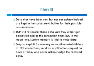 Netkill
 Data that have been sent but not yet acknowledged
are kept in the socket send buffer for their possible
retransmission.
 TCP will retransmit those data until they either get
acknowledged or the connection times out. In the
mean time, system memory is tied to those data.
 Easy to exploit for memory exhaustion: establish lots
of TCP connections, send an applicattion-request on
each of them, and never acknowledge the received
data.
 Data that have been sent but not yet acknowledged
are kept in the socket send buffer for their possible
retransmission.
 TCP will retransmit those data until they either get
acknowledged or the connection times out. In the
mean time, system memory is tied to those data.
 Easy to exploit for memory exhaustion: establish lots
of TCP connections, send an applicattion-request on
each of them, and never acknowledge the received
data.
 